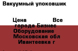 Вакуумный упоковшик 52 › Цена ­ 250 000 - Все города Бизнес » Оборудование   . Московская обл.,Ивантеевка г.